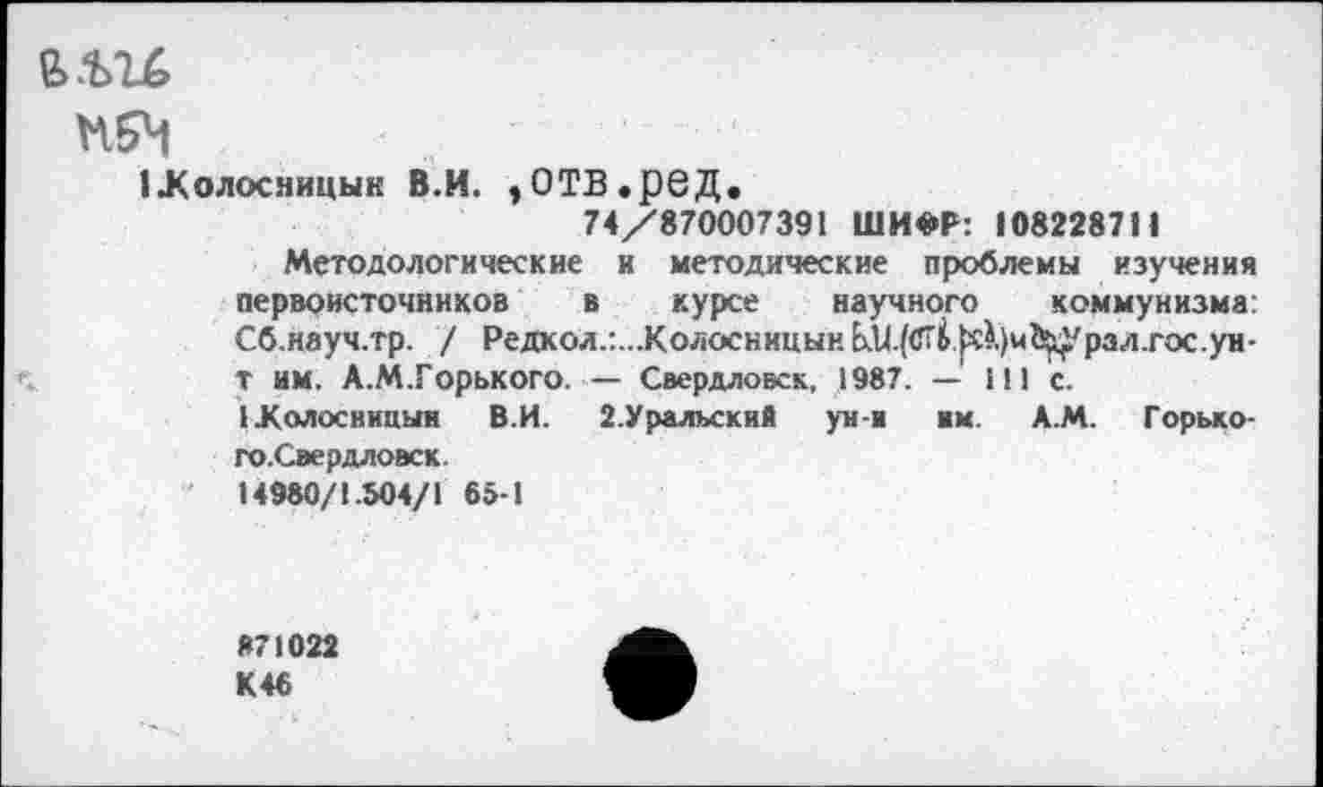 ﻿е>.ьгб
нбЧ
1Холосницын В.И. ,ОТВ.реД.
74/870007391 ШИФР: 108228711
Методологические и методические проблемы изучения первоисточников в курсе научного коммунизма: Сб.науч.тр. / Редкол.:...КолосницынЬ.и.(<Гб^.)м^урал.гос.ун-т им. А.М.Горького.— Свердловск, 1987. — 111 с.
Жолосницын В.И.	2.Уральский ун-и им. Д.М. Горько-
го.Свердловск.
14980/1.504/1 65-1
871022 К 46